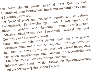 Die FeWo Umlauf wurde aufgrund ihrer Qualitt und Ausstattung vom Deutschen Tourismusverband (DTV) mit 4 Sternen bewertet. Der Verband prft und bewertet bereits seit 20 Jahren Ferienhuser, Ferienwohnungen und Privatzimmer und bietet Urlaubern und Reisenden einen verlsslichen Indikator hinsichtlich der Sauberkeit, Ausstattung und Qualitt einer Ferienunterkunft. Daher sind wir sehr stolz darauf, dass der DTV unsere Ferienwohnung mit 4 von 5 mglichen Sternen bewertet hat. Denn es beweist, wie viel Wert wir darauf legen, dass Sie einen entspannten und rundum zufriedenstellenden Urlaub in unserer FeWo verbringen knnen. Informationen rund um den Deutschen Tourismusverband und die Sternevergabe finden Sie hier: