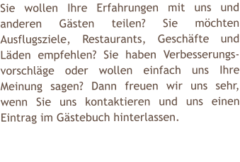 Sie wollen Ihre Erfahrungen mit uns und anderen Gsten teilen? Sie mchten Ausflugsziele, Restaurants, Geschfte und Lden empfehlen? Sie haben Verbesserungs-vorschlge oder wollen einfach uns Ihre Meinung sagen? Dann freuen wir uns sehr, wenn Sie uns kontaktieren und uns einen Eintrag im Gstebuch hinterlassen.