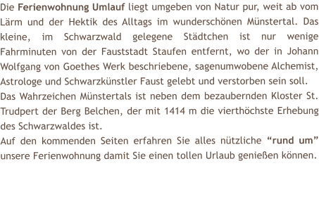 Die Ferienwohnung Umlauf liegt umgeben von Natur pur, weit ab vom Lrm und der Hektik des Alltags im wunderschnen Mnstertal. Das kleine, im Schwarzwald gelegene Stdtchen ist nur wenige Fahrminuten von der Fauststadt Staufen entfernt, wo der in Johann Wolfgang von Goethes Werk beschriebene, sagenumwobene Alchemist, Astrologe und Schwarzknstler Faust gelebt und verstorben sein soll. Das Wahrzeichen Mnstertals ist neben dem bezaubernden Kloster St. Trudpert der Berg Belchen, der mit 1414 m die vierthchste Erhebung des Schwarzwaldes ist.  Auf den kommenden Seiten erfahren Sie alles ntzliche rund um unsere Ferienwohnung damit Sie einen tollen Urlaub genieen knnen.