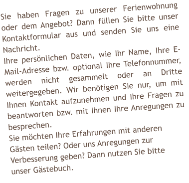 Sie haben Fragen zu unserer Ferienwohnung oder dem Angebot? Dann fllen Sie bitte unser Kontaktformular aus und senden Sie uns eine Nachricht. Ihre persnlichen Daten, wie Ihr Name, Ihre E-Mail-Adresse bzw. optional Ihre Telefonnummer, werden nicht gesammelt oder an Dritte weitergegeben. Wir bentigen Sie nur, um mit Ihnen Kontakt aufzunehmen und Ihre Fragen zu beantworten bzw. mit Ihnen Ihre Anregungen zu besprechen. Sie mchten Ihre Erfahrungen mit anderen  Gsten teilen? Oder uns Anregungen zur  Verbesserung geben? Dann nutzen Sie bitte  unser Gstebuch.