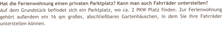 Hat die Ferienwohnung einen privaten Parktplatz? Kann man auch Fahrrder unterstellen? Auf dem Grundstck befindet sich ein Parktplatz, wo ca. 2 PKW Platz finden. Zur Ferienwohnung gehrt auerdem ein 16 qm groes, abschliebares Gartenhuschen, in dem Sie Ihre Fahrrder unterstellen knnen.