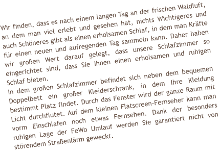 Wir finden, dass es nach einem langen Tag an der frischen Waldluft, an dem man viel erlebt und gesehen hat, nichts Wichtigeres und auch Schneres gibt als einen erholsamen Schlaf, in dem man Krfte fr einen neuen und aufregenden Tag sammeln kann. Daher haben wir groen Wert darauf gelegt, dass unsere Schlafzimmer so eingerichtet sind, dass Sie Ihnen einen erholsamen und ruhigen Schlaf bieten.  In dem groen Schlafzimmer befindet sich neben dem bequemen Doppelbett ein groer Kleiderschrank, in dem Ihre Kleidung bestimmt Platz findet. Durch das Fenster wird der ganze Raum mit Licht durchflutet. Auf dem kleinen Flatscreen-Fernseher kann man vorm Einschlafen noch etwas Fernsehen. Dank der besonders ruhigen Lage der FeWo Umlauf werden Sie garantiert nicht von strendem Straenlrm geweckt.