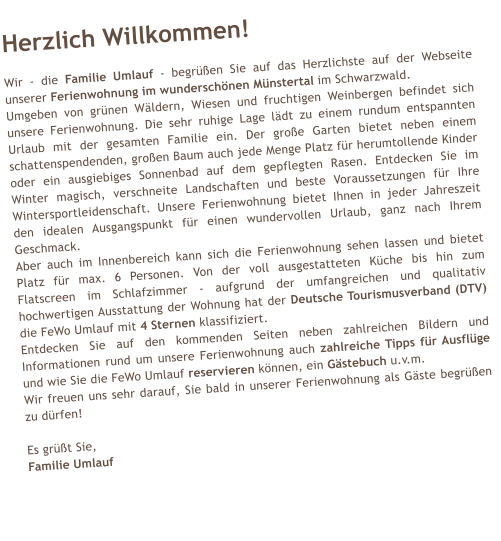 Herzlich Willkommen!  Wir - die Familie Umlauf - begren Sie auf das Herzlichste auf der Webseite unserer Ferienwohnung im wunderschnen Mnstertal im Schwarzwald. Umgeben von grnen Wldern, Wiesen und fruchtigen Weinbergen befindet sich unsere Ferienwohnung. Die sehr ruhige Lage ldt zu einem rundum entspannten Urlaub mit der gesamten Familie ein. Der groe Garten bietet neben einem schattenspendenden, groen Baum auch jede Menge Platz fr herumtollende Kinder oder ein ausgiebiges Sonnenbad auf dem gepflegten Rasen. Entdecken Sie im Winter magisch, verschneite Landschaften und beste Voraussetzungen fr Ihre Wintersportleidenschaft. Unsere Ferienwohnung bietet Ihnen in jeder Jahreszeit den idealen Ausgangspunkt fr einen wundervollen Urlaub, ganz nach Ihrem Geschmack. Aber auch im Innenbereich kann sich die Ferienwohnung sehen lassen und bietet Platz fr max. 6 Personen. Von der voll ausgestatteten Kche bis hin zum Flatscreen im Schlafzimmer - aufgrund der umfangreichen und qualitativ hochwertigen Ausstattung der Wohnung hat der Deutsche Tourismusverband (DTV) die FeWo Umlauf mit 4 Sternen klassifiziert. Entdecken Sie auf den kommenden Seiten neben zahlreichen Bildern und Informationen rund um unsere Ferienwohnung auch zahlreiche Tipps fr Ausflge und wie Sie die FeWo Umlauf reservieren knnen, ein Gstebuch u.v.m. Wir freuen uns sehr darauf, Sie bald in unserer Ferienwohnung als Gste begren zu drfen!  Es grt Sie, Familie Umlauf