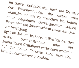 Im Garten befindet sich auch die Terrasse der Ferienwohnung, die direkt vom Wohnzimmer aus zu erreichen ist. Neben einer bequemen Gartengarnitur stehen Ihnen hier ein Sonnenschirm sowie ein Grill zur Verfgung. Egal ob Sie ein leckeres Frhstck bei den ersten Sonnenstrahlen oder ein gemtlichen Grillabend verbringen wollen - auf der hellen Terrasse kann man den Urlaub unbeschwert genieen.