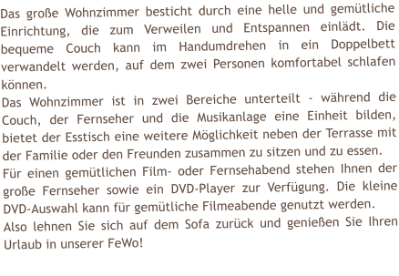 Das groe Wohnzimmer besticht durch eine helle und gemtliche Einrichtung, die zum Verweilen und Entspannen einldt. Die bequeme Couch kann im Handumdrehen in ein Doppelbett verwandelt werden, auf dem zwei Personen komfortabel schlafen knnen. Das Wohnzimmer ist in zwei Bereiche unterteilt - whrend die Couch, der Fernseher und die Musikanlage eine Einheit bilden, bietet der Esstisch eine weitere Mglichkeit neben der Terrasse mit der Familie oder den Freunden zusammen zu sitzen und zu essen.  Fr einen gemtlichen Film- oder Fernsehabend stehen Ihnen der groe Fernseher sowie ein DVD-Player zur Verfgung. Die kleine DVD-Auswahl kann fr gemtliche Filmeabende genutzt werden. Also lehnen Sie sich auf dem Sofa zurck und genieen Sie Ihren Urlaub in unserer FeWo!