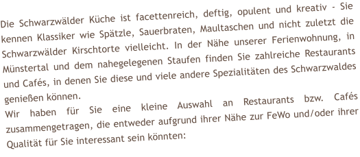 Die Schwarzwlder Kche ist facettenreich, deftig, opulent und kreativ - Sie kennen Klassiker wie Sptzle, Sauerbraten, Maultaschen und nicht zuletzt die Schwarzwlder Kirschtorte vielleicht. In der Nhe unserer Ferienwohnung, in Mnstertal und dem nahegelegenen Staufen finden Sie zahlreiche Restaurants und Cafs, in denen Sie diese und viele andere Spezialitten des Schwarzwaldes genieen knnen. Wir haben fr Sie eine kleine Auswahl an Restaurants bzw. Cafs zusammengetragen, die entweder aufgrund ihrer Nhe zur FeWo und/oder ihrer Qualitt fr Sie interessant sein knnten: