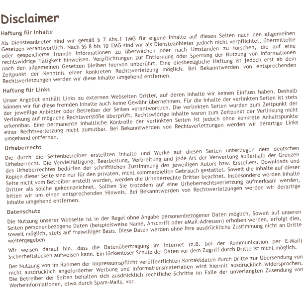 Disclaimer Haftung fr Inhalte Als Diensteanbieter sind wir gem  7 Abs.1 TMG fr eigene Inhalte auf diesen Seiten nach den allgemeinen Gesetzen verantwortlich. Nach  8 bis 10 TMG sind wir als Diensteanbieter jedoch nicht verpflichtet, bermittelte oder gespeicherte fremde Informationen zu berwachen oder nach Umstnden zu forschen, die auf eine rechtswidrige Ttigkeit hinweisen. Verpflichtungen zur Entfernung oder Sperrung der Nutzung von Informationen nach den allgemeinen Gesetzen bleiben hiervon unberhrt. Eine diesbezgliche Haftung ist jedoch erst ab dem Zeitpunkt der Kenntnis einer konkreten Rechtsverletzung mglich. Bei Bekanntwerden von entsprechenden Rechtsverletzungen werden wir diese Inhalte umgehend entfernen. Haftung fr Links Unser Angebot enthlt Links zu externen Webseiten Dritter, auf deren Inhalte wir keinen Einfluss haben. Deshalb knnen wir fr diese fremden Inhalte auch keine Gewhr bernehmen. Fr die Inhalte der verlinkten Seiten ist stets der jeweilige Anbieter oder Betreiber der Seiten verantwortlich. Die verlinkten Seiten wurden zum Zeitpunkt der Verlinkung auf mgliche Rechtsverste berprft. Rechtswidrige Inhalte waren zum Zeitpunkt der Verlinkung nicht erkennbar. Eine permanente inhaltliche Kontrolle der verlinkten Seiten ist jedoch ohne konkrete Anhaltspunkte einer Rechtsverletzung nicht zumutbar. Bei Bekanntwerden von Rechtsverletzungen werden wir derartige Links umgehend entfernen. Urheberrecht Die durch die Seitenbetreiber erstellten Inhalte und Werke auf diesen Seiten unterliegen dem deutschen Urheberrecht. Die Vervielfltigung, Bearbeitung, Verbreitung und jede Art der Verwertung auerhalb der Grenzen des Urheberrechtes bedrfen der schriftlichen Zustimmung des jeweiligen Autors bzw. Erstellers. Downloads und Kopien dieser Seite sind nur fr den privaten, nicht kommerziellen Gebrauch gestattet. Soweit die Inhalte auf dieser Seite nicht vom Betreiber erstellt wurden, werden die Urheberrechte Dritter beachtet. Insbesondere werden Inhalte Dritter als solche gekennzeichnet. Sollten Sie trotzdem auf eine Urheberrechtsverletzung aufmerksam werden, bitten wir um einen entsprechenden Hinweis. Bei Bekanntwerden von Rechtsverletzungen werden wir derartige Inhalte umgehend entfernen. Datenschutz Die Nutzung unserer Webseite ist in der Regel ohne Angabe personenbezogener Daten mglich. Soweit auf unseren Seiten personenbezogene Daten (beispielsweise Name, Anschrift oder eMail-Adressen) erhoben werden, erfolgt dies, soweit mglich, stets auf freiwilliger Basis. Diese Daten werden ohne Ihre ausdrckliche Zustimmung nicht an Dritte weitergegeben.  Wir weisen darauf hin, dass die Datenbertragung im Internet (z.B. bei der Kommunikation per E-Mail) Sicherheitslcken aufweisen kann. Ein lckenloser Schutz der Daten vor dem Zugriff durch Dritte ist nicht mglich.  Der Nutzung von im Rahmen der Impressumspflicht verffentlichten Kontaktdaten durch Dritte zur bersendung von nicht ausdrcklich angeforderter Werbung und Informationsmaterialien wird hiermit ausdrcklich widersprochen. Die Betreiber der Seiten behalten sich ausdrcklich rechtliche Schritte im Falle der unverlangten Zusendung von Werbeinformationen, etwa durch Spam-Mails, vor.