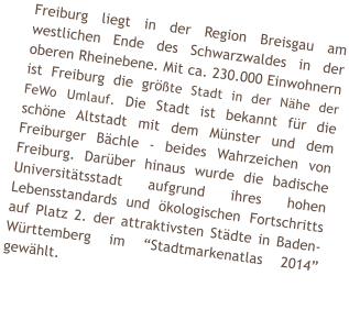 Freiburg liegt in der Region Breisgau am westlichen Ende des Schwarzwaldes in der oberen Rheinebene. Mit ca. 230.000 Einwohnern ist Freiburg die grte Stadt in der Nhe der FeWo Umlauf. Die Stadt ist bekannt fr die schne Altstadt mit dem Mnster und dem Freiburger Bchle - beides Wahrzeichen von Freiburg. Darber hinaus wurde die badische Universittsstadt aufgrund ihres hohen Lebensstandards und kologischen Fortschritts auf Platz 2. der attraktivsten Stdte in Baden-Wrttemberg im Stadtmarkenatlas 2014 gewhlt.