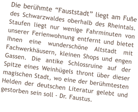 Die berhmte Fauststadt liegt am Fue des Schwarzwaldes oberhalb des Rheintals. Staufen liegt nur wenige Fahrminuten von unserer Ferienwohnung entfernt und bietet Ihnen eine wunderschne Altstadt mit Fachwerkhusern, kleinen Shops und engen Gassen. Die antike Schlossruine auf der Spitze eines Weinhgels thront ber dieser magischen Stadt, wo eine der berhmtesten Helden der deutschen Literatur gelebt und gestorben sein soll - Dr. Faustus.