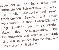 Jeder der auf der Suche nach dem authentischen Schwarzwald ist, wird hier fndig. Mnstertal und seine traditionellen Bauern- und Fach-werkhuser mit ihren tiefen Dchern liegt inmitten der verzaubernden Natur des Schwarzwaldes. Die bekanntesten Wahrzeichen der Stadt sind zum einen der Berg Belchen und das Kloster St. Trudpert.