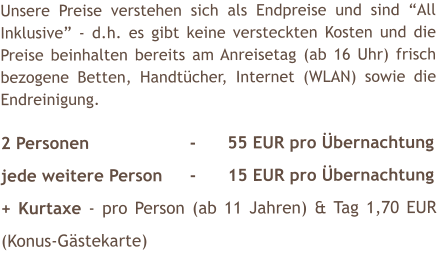 Unsere Preise verstehen sich als Endpreise und sind All Inklusive - d.h. es gibt keine versteckten Kosten und die Preise beinhalten bereits am Anreisetag (ab 16 Uhr) frisch bezogene Betten, Handtcher, Internet (WLAN) sowie die Endreinigung.  2 Personen			-	55 EUR pro bernachtung jede weitere Person	-	15 EUR pro bernachtung + Kurtaxe - pro Person (ab 11 Jahren) & Tag 1,70 EUR (Konus-Gstekarte)