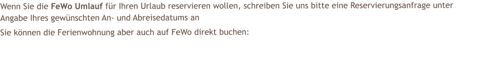 Wenn Sie die FeWo Umlauf fr Ihren Urlaub reservieren wollen, schreiben Sie uns bitte eine Reservierungsanfrage unter Angabe Ihres gewnschten An- und Abreisedatums an  Sie knnen die Ferienwohnung aber auch auf FeWo direkt buchen: