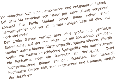 Sie wnschen sich einen erholsamen und entspannten Urlaub, bei dem Sie umgeben von Natur pur Ihren Alltag vergessen knnen? Die FeWo Umlauf bietet Ihnen neben einer hervorragenden und vor allem sehr ruhigen Lage all dies und noch viel mehr. Der groe Garten verfgt ber eine groe und gepflegte Rasenflche, auf der man nicht nur ein Sonnenbad genieen, sondern unsere kleinen Gste ungestrt spielen knnen. Hierfr stellen wir zudem verschiedene Spielgerte wie beispielsweise ein Fuballtor oder ein Trampolin zur Verfgung.  Zwei hochgewachsene Bume spenden Schatten. Der liebevoll bepflanzte Garten ldt zum entspannen und trumen, weitab der Hektik ein.